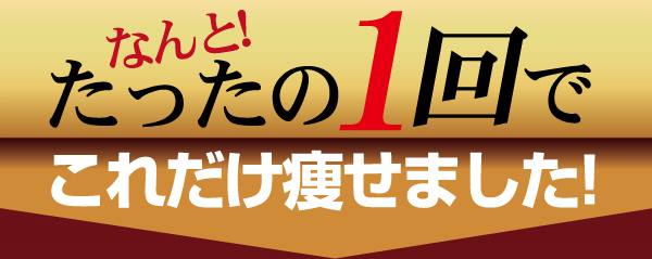 なんと！たったの1回でこれだけ痩せました！
