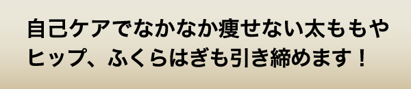 自己ケアでなかなか痩せない太ももやヒップ、ふくらはぎも引き締めます！