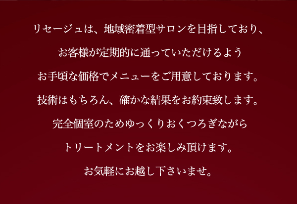 リセージュは、地域密着型サロンを目指しており、お客様が定期的に通っていただけるようお手頃な価格でメニューをご用意しております。			技術はもちろん、確かな結果をお約束致します。完全個室のためゆっくりおくつろぎながらトリートメントをお楽しみ頂けます。お気軽にお越し下さいませ。